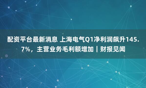 配资平台最新消息 上海电气Q1净利润飙升145.7%，主营业务毛利额增加｜财报见闻