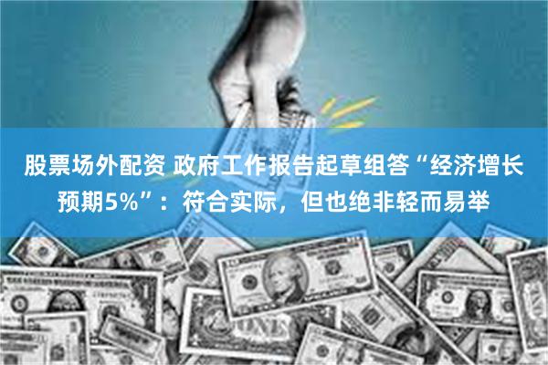 股票场外配资 政府工作报告起草组答“经济增长预期5%”：符合实际，但也绝非轻而易举