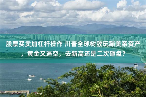 股票买卖加杠杆操作 川普全球树敌玩蹦美系资产，黄金又逼空，去新高还是二次砸盘？