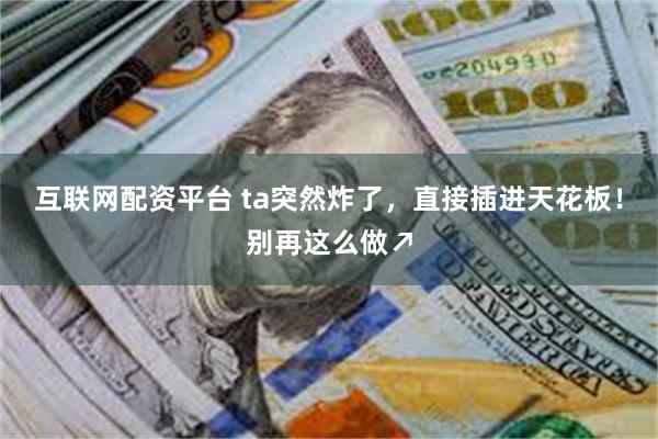 互联网配资平台 ta突然炸了，直接插进天花板！别再这么做↗