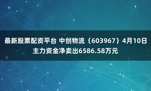 最新股票配资平台 中创物流（603967）4月10日主力资金净卖出6586.58万元