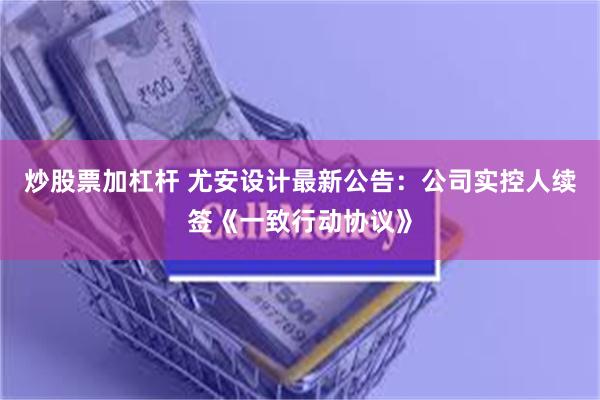 炒股票加杠杆 尤安设计最新公告：公司实控人续签《一致行动协议》