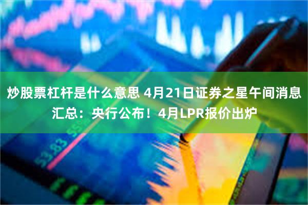 炒股票杠杆是什么意思 4月21日证券之星午间消息汇总：央行公布！4月LPR报价出炉