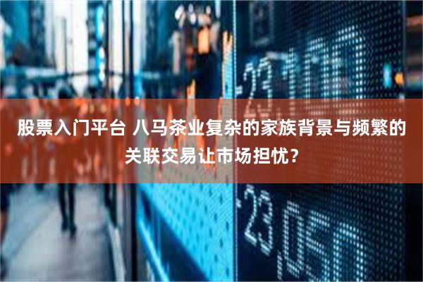 股票入门平台 八马茶业复杂的家族背景与频繁的关联交易让市场担忧？