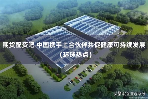 期货配资吧 中国携手上合伙伴共促健康可持续发展（环球热点）