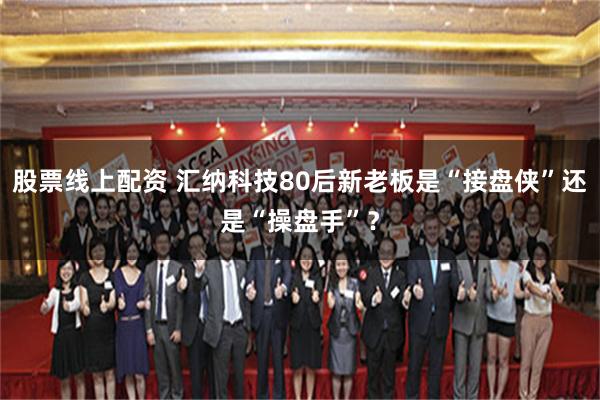 股票线上配资 汇纳科技80后新老板是“接盘侠”还是“操盘手”？
