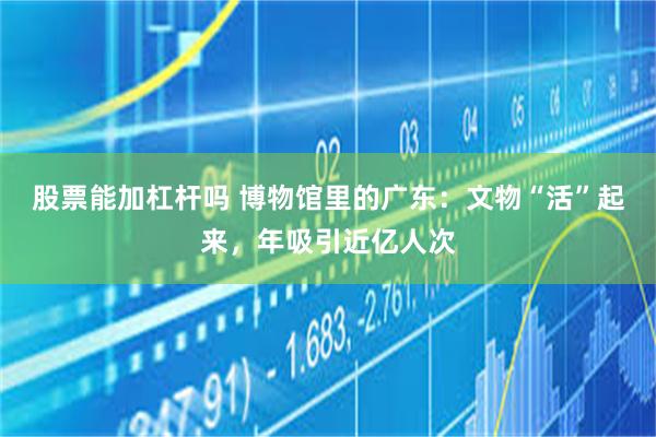 股票能加杠杆吗 博物馆里的广东：文物“活”起来，年吸引近亿人次
