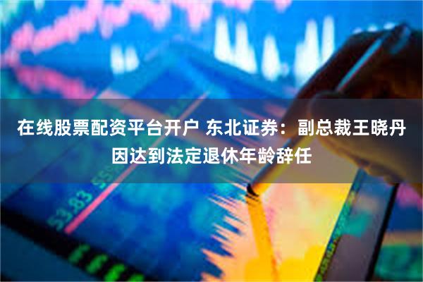在线股票配资平台开户 东北证券：副总裁王晓丹因达到法定退休年龄辞任