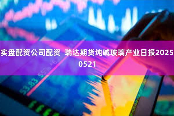 实盘配资公司配资  瑞达期货纯碱玻璃产业日报20250521