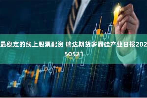 最稳定的线上股票配资 瑞达期货多晶硅产业日报20250521