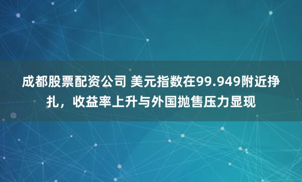 成都股票配资公司 美元指数在99.949附近挣扎，收益率上升与外国抛售压力显现