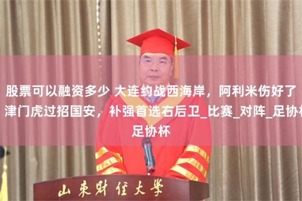 股票可以融资多少 大连约战西海岸，阿利米伤好了，津门虎过招国安，补强首选右后卫_比赛_对阵_足协杯