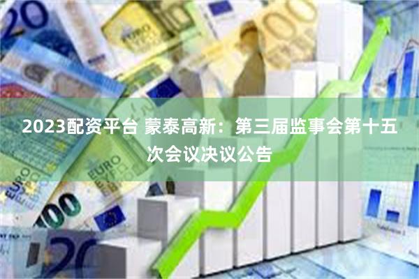 2023配资平台 蒙泰高新：第三届监事会第十五次会议决议公告