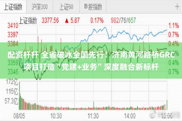 配资杆杆 全省破冰全国先行！济南黄河路桥GRC项目打造“党建+业务”深度融合新标杆