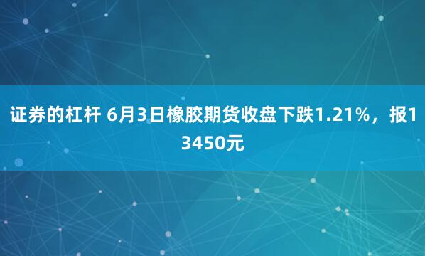 证券的杠杆 6月3日橡胶期货收盘下跌1.21%，报13450元