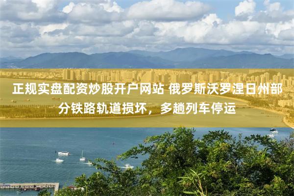正规实盘配资炒股开户网站 俄罗斯沃罗涅日州部分铁路轨道损坏，多趟列车停运