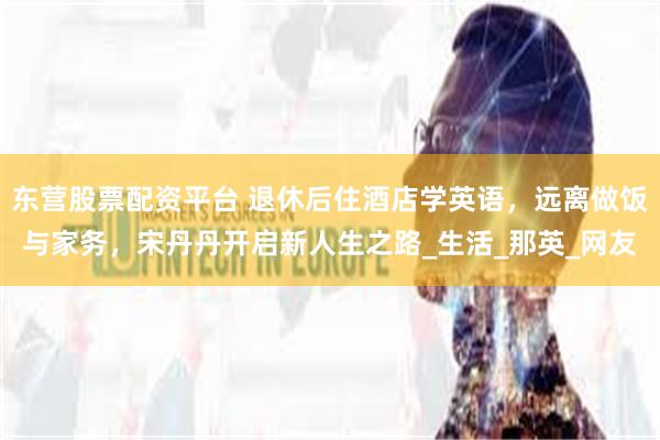 东营股票配资平台 退休后住酒店学英语，远离做饭与家务，宋丹丹开启新人生之路_生活_那英_网友