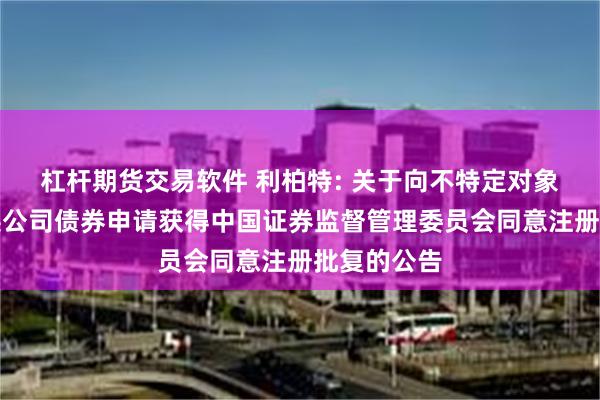 杠杆期货交易软件 利柏特: 关于向不特定对象发行可转换公司债券申请获得中国证券监督管理委员会同意注册批复的公告