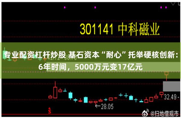 专业配资杠杆炒股 基石资本“耐心”托举硬核创新：6年时间，5000万元变17亿元