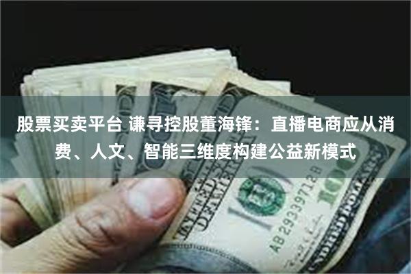 股票买卖平台 谦寻控股董海锋：直播电商应从消费、人文、智能三维度构建公益新模式