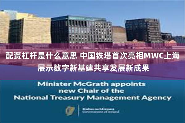 配资杠杆是什么意思 中国铁塔首次亮相MWC上海 展示数字新基建共享发展新成果