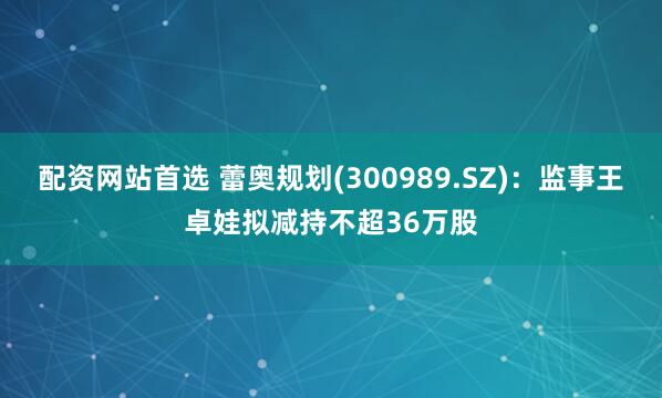 配资网站首选 蕾奥规划(300989.SZ)：监事王卓娃拟减持不超36万股