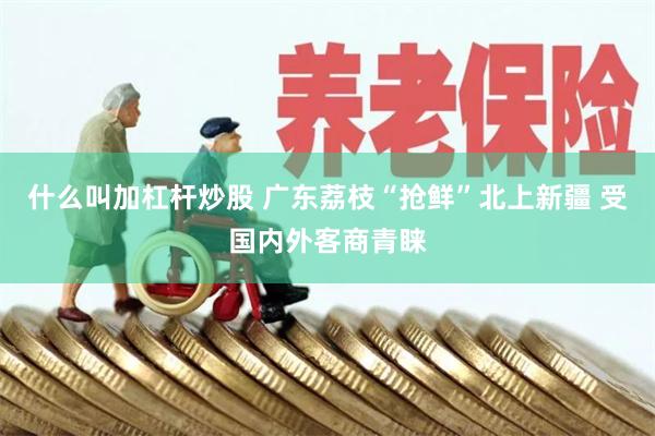 什么叫加杠杆炒股 广东荔枝“抢鲜”北上新疆 受国内外客商青睐