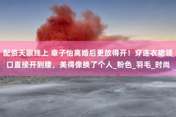 配资天眼线上 章子怡离婚后更放得开！穿连衣裙领口直接开到腰，美得像换了个人_粉色_羽毛_时尚