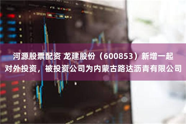 河源股票配资 龙建股份（600853）新增一起对外投资，被投资公司为内蒙古路达沥青有限公司