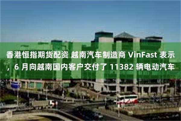 香港恒指期货配资 越南汽车制造商 VinFast 表示，6 月向越南国内客户交付了 11382 辆电动汽车