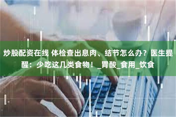 炒股配资在线 体检查出息肉、结节怎么办？医生提醒：少吃这几类食物！_胃酸_食用_饮食