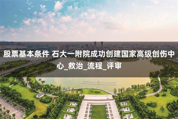 股票基本条件 石大一附院成功创建国家高级创伤中心_救治_流程_评审
