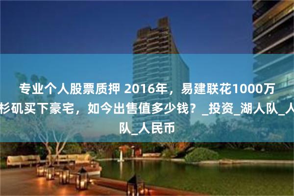 专业个人股票质押 2016年，易建联花1000万在洛杉矶买下豪宅，如今出售值多少钱？_投资_湖人队_人民币
