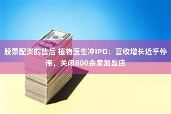 股票配资的售后 植物医生冲IPO：营收增长近乎停滞，关闭800余家加盟店