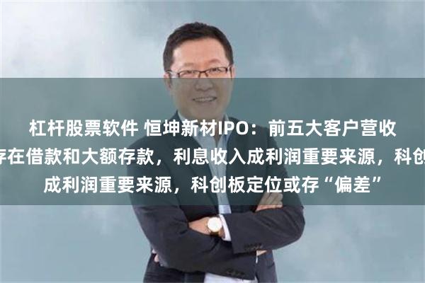 杠杆股票软件 恒坤新材IPO：前五大客户营收占比超九成，同时存在借款和大额存款，利息收入成利润重要来源，科创板定位或存“偏差”