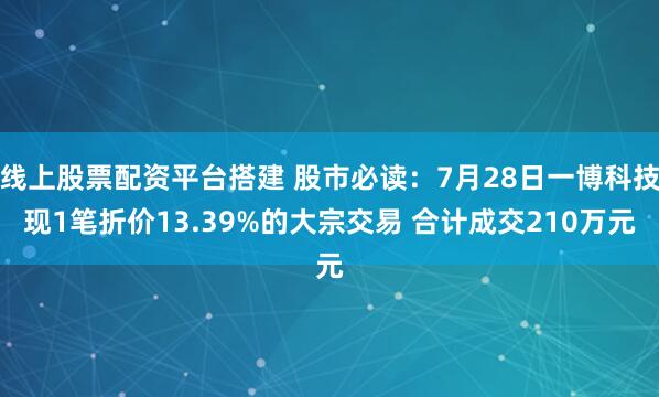 线上股票配资平台搭建 股市必读：7月28日一博科技现1笔折价13.39%的大宗交易 合计成交210万元