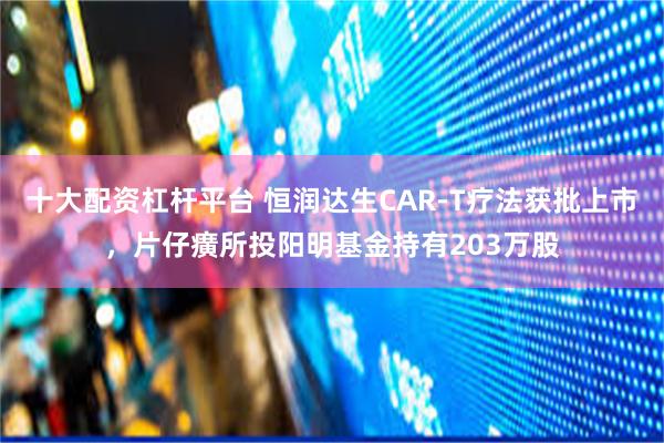 十大配资杠杆平台 恒润达生CAR-T疗法获批上市，片仔癀所投阳明基金持有203万股