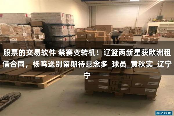 股票的交易软件 禁赛变转机！辽篮两新星获欧洲租借合同，杨鸣送别留期待悬念多_球员_黄秋实_辽宁