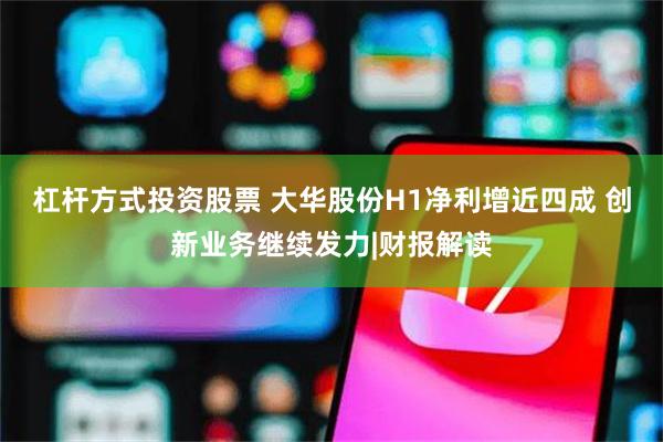 杠杆方式投资股票 大华股份H1净利增近四成 创新业务继续发力|财报解读