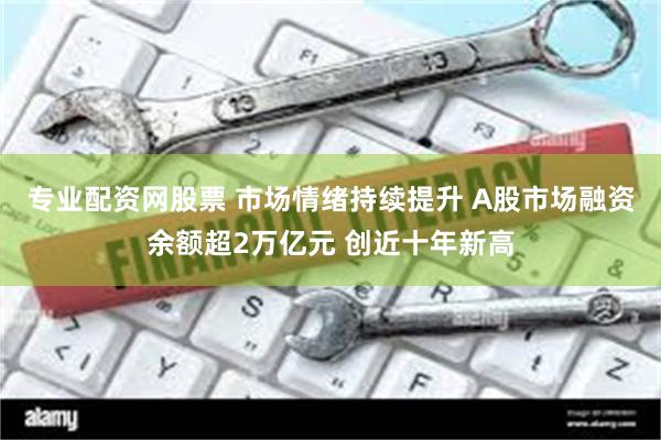 专业配资网股票 市场情绪持续提升 A股市场融资余额超2万亿元 创近十年新高