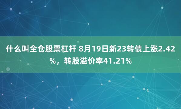 什么叫全仓股票杠杆 8月19日新23转债上涨2.42%，转股溢价率41.21%