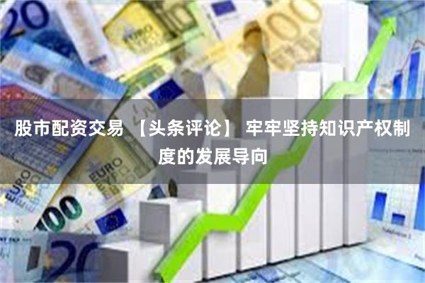股市配资交易 【头条评论】 牢牢坚持知识产权制度的发展导向