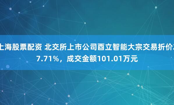 上海股票配资 北交所上市公司酉立智能大宗交易折价27.71%,成交金额101.01万元