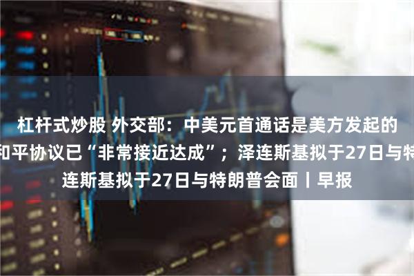 杠杆式炒股 外交部：中美元首通话是美方发起的；特朗普：俄乌和平协议已“非常接近达成”；泽连斯基拟于27日与特朗普会面丨早报