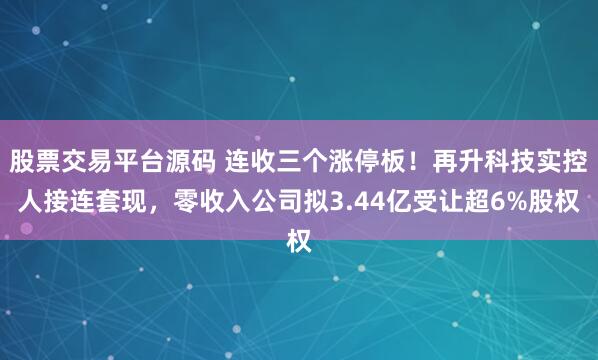 股票交易平台源码 连收三个涨停板！再升科技实控人接连套现，零收入公司拟3.44亿受让超6%股权