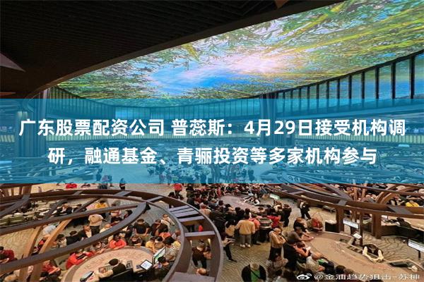 广东股票配资公司 普蕊斯：4月29日接受机构调研，融通基金、青骊投资等多家机构参与
